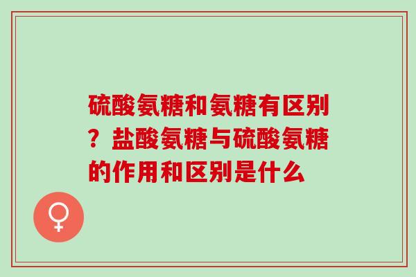 硫酸氨糖和氨糖有区别？盐酸氨糖与硫酸氨糖的作用和区别是什么