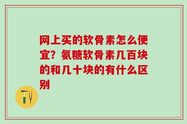 网上买的软骨素怎么便宜?氨糖软骨素几百块的和几十块的有什么区别 网上买的软骨素怎么便宜?氨糖软骨素几百块的和几十块的有什么区别