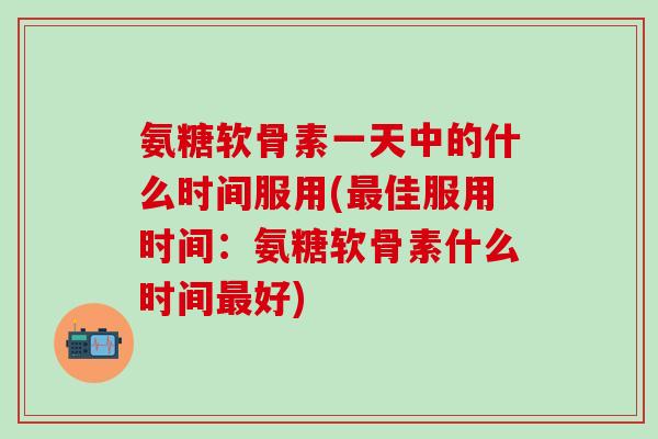 氨糖软骨素一天中的什么时间服用(最佳服用时间：氨糖软骨素什么时间最好)