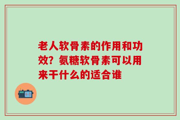 老人软骨素的作用和功效？氨糖软骨素可以用来干什么的适合谁