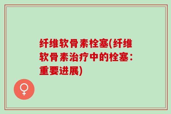 纤维软骨素栓塞(纤维软骨素治疗中的栓塞：重要进展)