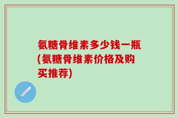 氨糖骨维素多少钱一瓶(氨糖骨维素价格及购买推荐)