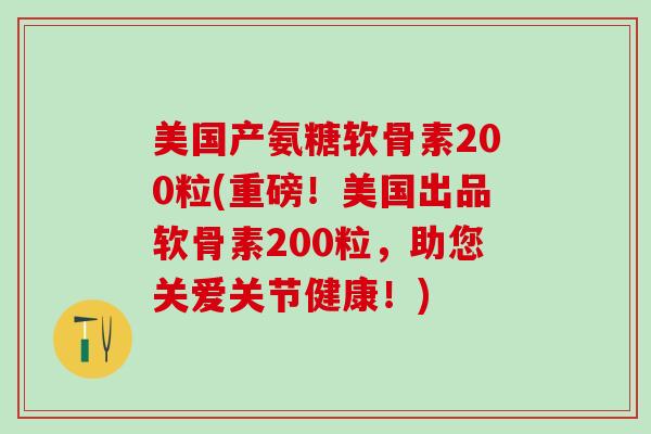 美国产氨糖软骨素200粒(重磅！美国出品软骨素200粒，助您关爱关节健康！)
