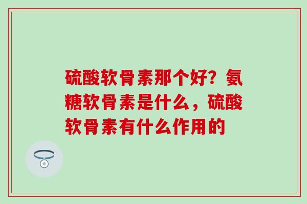 硫酸软骨素那个好？氨糖软骨素是什么，硫酸软骨素有什么作用的