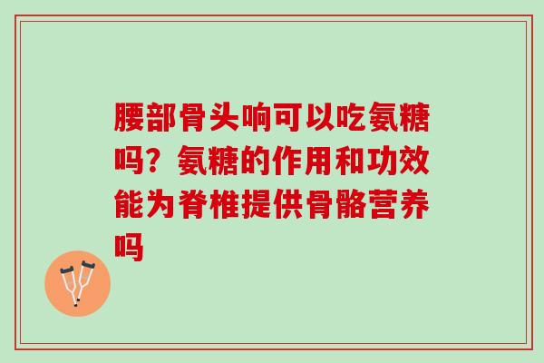 腰部骨头响可以吃氨糖吗？氨糖的作用和功效能为脊椎提供骨骼营养吗