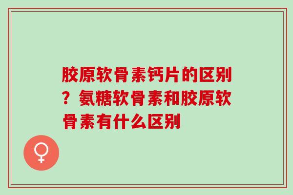 胶原软骨素钙片的区别？氨糖软骨素和胶原软骨素有什么区别
