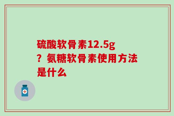 硫酸软骨素12.5g?氨糖软骨素使用方法是什么 硫酸软骨素12.5g?氨糖软骨素使用方法是什么