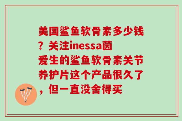 美国鲨鱼软骨素多少钱？关注inessa茵爱生的鲨鱼软骨素关节养护片这个产品很久了，但一直没舍得买