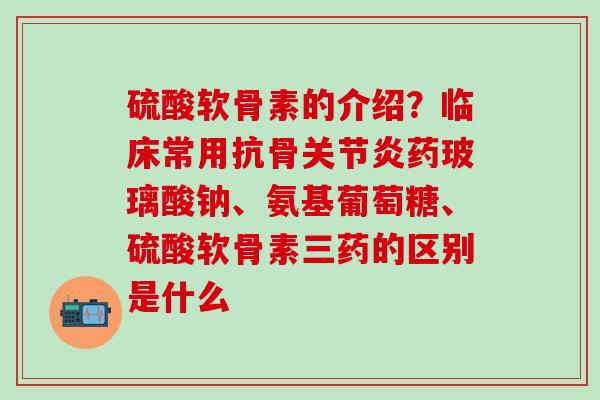 硫酸软骨素的介绍？临床常用抗骨药玻璃酸钠、氨基葡萄糖、硫酸软骨素三药的区别是什么