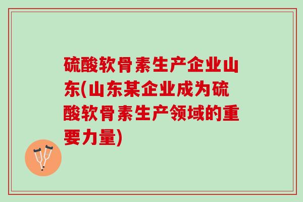 硫酸软骨素生产企业山东(山东某企业成为硫酸软骨素生产领域的重要力量)