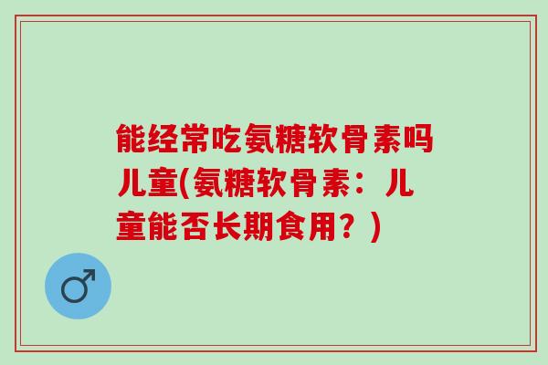 能经常吃氨糖软骨素吗儿童(氨糖软骨素：儿童能否长期食用？)