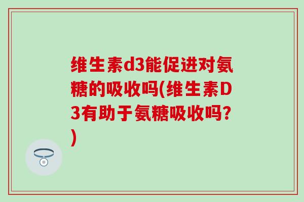 维生素d3能促进对氨糖的吸收吗(维生素D3有助于氨糖吸收吗？)