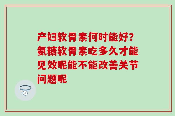 产妇软骨素何时能好？氨糖软骨素吃多久才能见效呢能不能改善关节问题呢