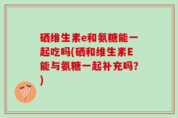 硒维生素e和氨糖能一起吃吗(硒和维生素E能与氨糖一起补充吗？)