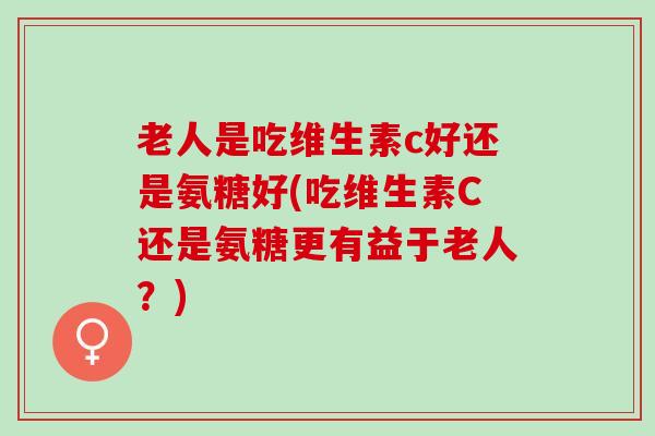 老人是吃维生素c好还是氨糖好(吃维生素C还是氨糖更有益于老人？)