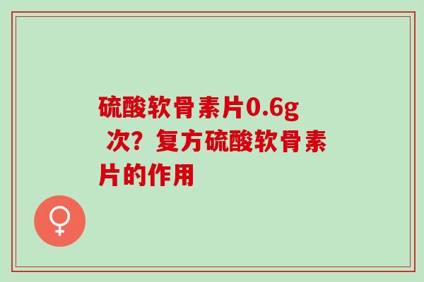 硫酸软骨素片0.6g 次？复方硫酸软骨素片的作用