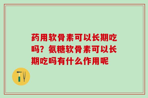 药用软骨素可以长期吃吗？氨糖软骨素可以长期吃吗有什么作用呢