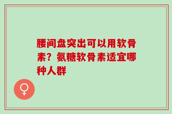 腰间盘突出可以用软骨素？氨糖软骨素适宜哪种人群