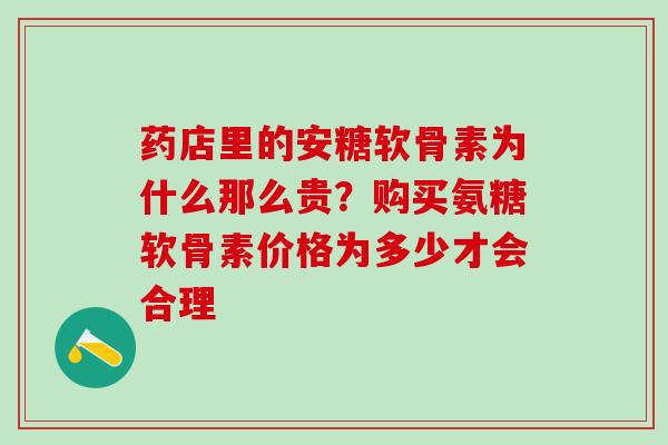药店里的安糖软骨素为什么那么贵？购买氨糖软骨素价格为多少才会合理