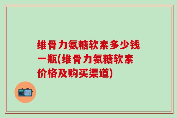 维骨力氨糖软素多少钱一瓶(维骨力氨糖软素价格及购买渠道)