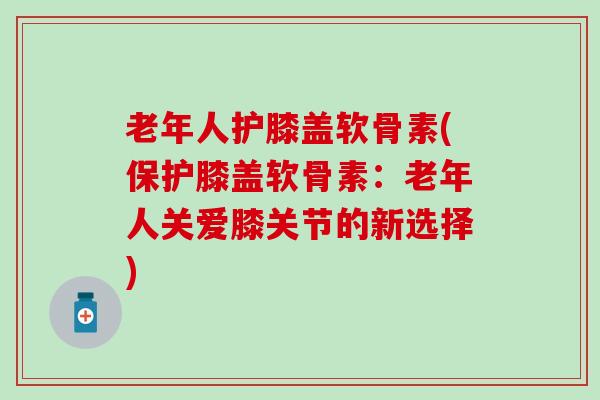 老年人护膝盖软骨素(保护膝盖软骨素：老年人关爱膝关节的新选择)