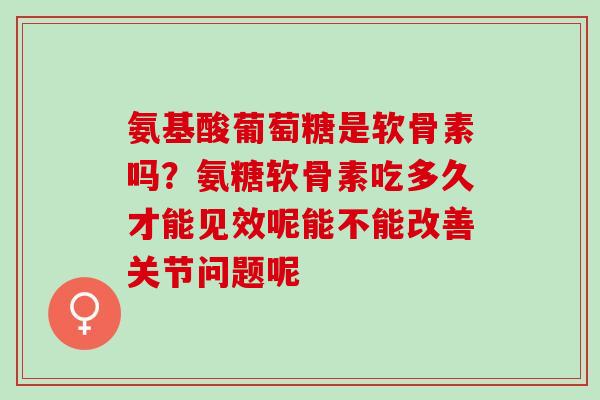 氨基酸葡萄糖是软骨素吗？氨糖软骨素吃多久才能见效呢能不能改善关节问题呢