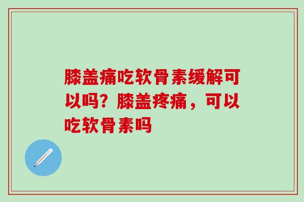膝盖痛吃软骨素缓解可以吗？膝盖疼痛，可以吃软骨素吗