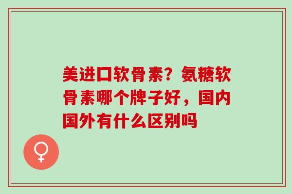 美进囗软骨素？氨糖软骨素哪个牌子好，国内国外有什么区别吗