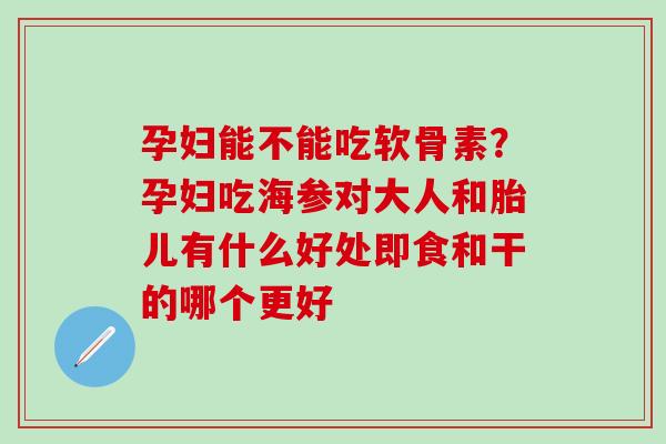 孕妇能不能吃软骨素？孕妇吃海参对大人和胎儿有什么好处即食和干的哪个更好