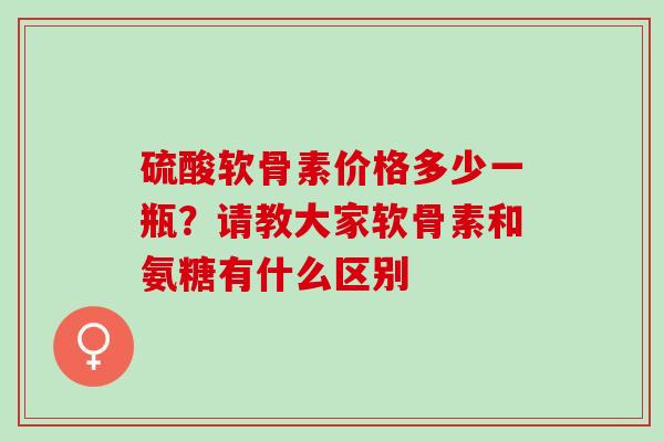 硫酸软骨素价格多少一瓶？请教大家软骨素和氨糖有什么区别