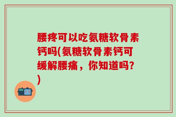 腰疼可以吃氨糖软骨素钙吗(氨糖软骨素钙可缓解腰痛，你知道吗？)