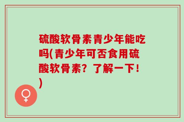 硫酸软骨素青少年能吃吗(青少年可否食用硫酸软骨素？了解一下！)