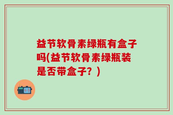 益节软骨素绿瓶有盒子吗(益节软骨素绿瓶装是否带盒子?) 益节软骨素绿瓶有盒子吗(益节软骨素绿瓶装是否带盒子?)