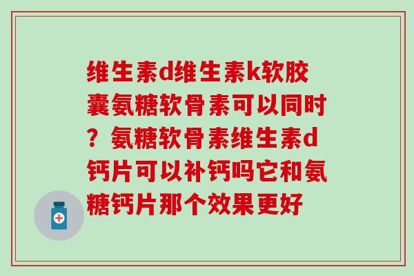 维生素d维生素k软胶囊氨糖软骨素可以同时？氨糖软骨素维生素d钙片可以补钙吗它和氨糖钙片那个效果更好