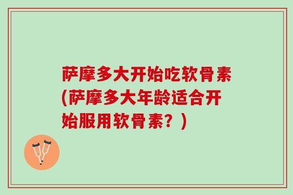 萨摩多大开始吃软骨素(萨摩多大年龄适合开始服用软骨素？)