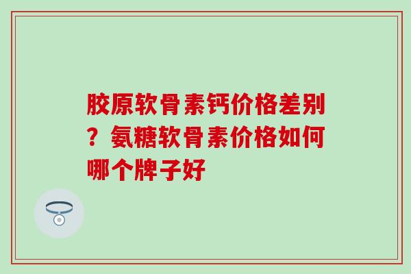 胶原软骨素钙价格差别？氨糖软骨素价格如何哪个牌子好