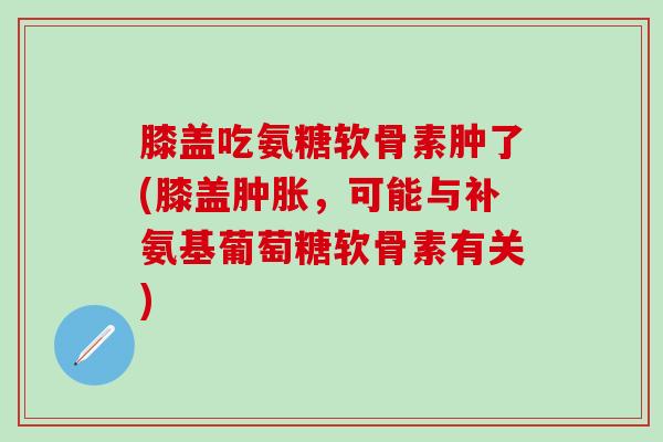 膝盖吃氨糖软骨素肿了(膝盖，可能与补氨基葡萄糖软骨素有关)
