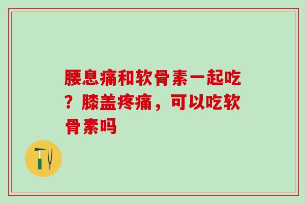 腰息痛和软骨素一起吃？膝盖疼痛，可以吃软骨素吗