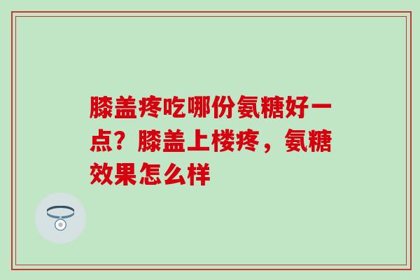 膝盖疼吃哪份氨糖好一点？膝盖上楼疼，氨糖效果怎么样