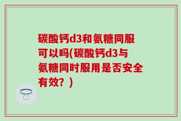 碳酸钙d3和氨糖同服可以吗(碳酸钙d3与氨糖同时服用是否安全有效？)