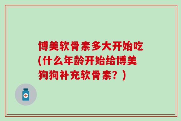 博美软骨素多大开始吃(什么年龄开始给博美狗狗补充软骨素？)