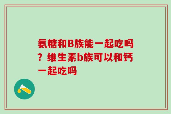 氨糖和B族能一起吃吗？维生素b族可以和钙一起吃吗