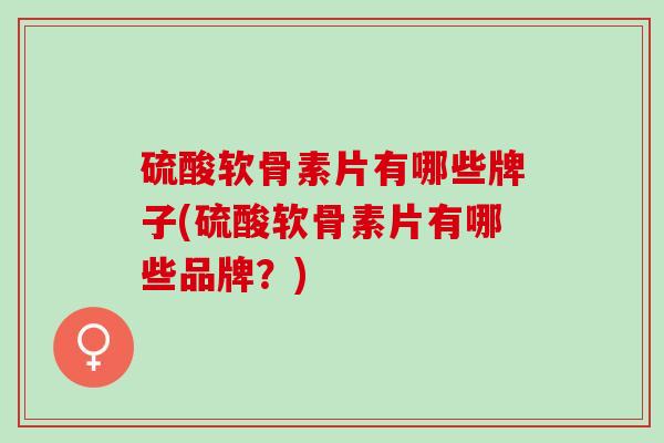 硫酸软骨素片有哪些牌子(硫酸软骨素片有哪些品牌？)