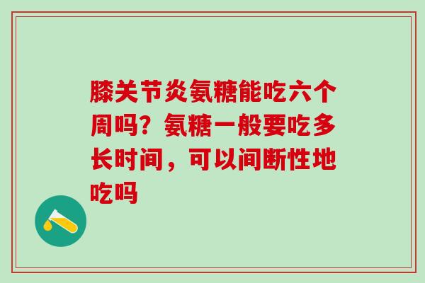 膝关节炎氨糖能吃六个周吗？氨糖一般要吃多长时间，可以间断性地吃吗