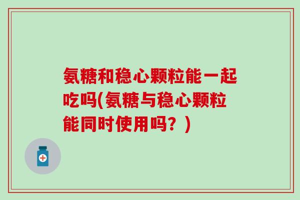 氨糖和稳心颗粒能一起吃吗(氨糖与稳心颗粒能同时使用吗？)