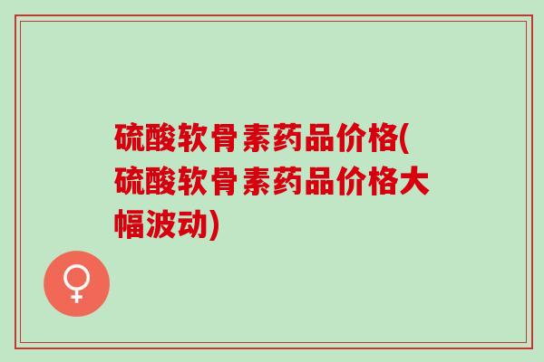 硫酸软骨素药品价格(硫酸软骨素药品价格大幅波动)