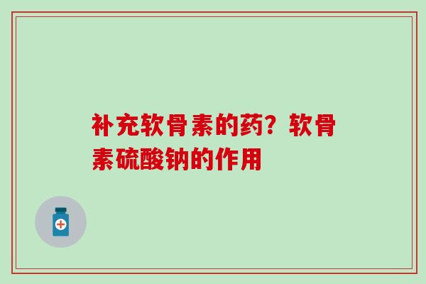 补充软骨素的药？软骨素硫酸钠的作用