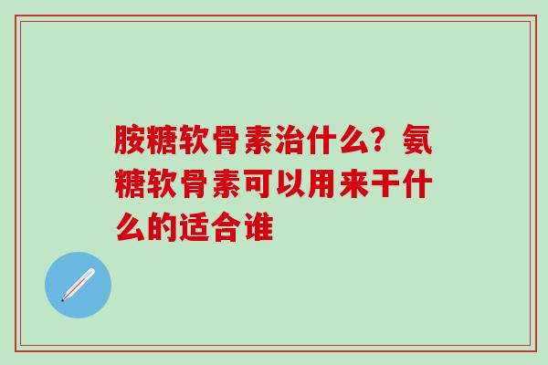 胺糖软骨素治什么？氨糖软骨素可以用来干什么的适合谁