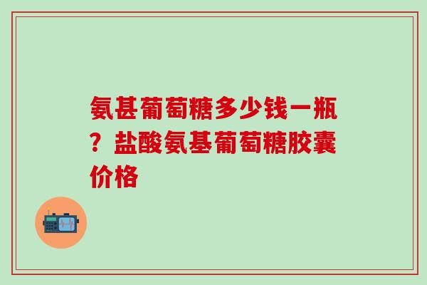 氨甚葡萄糖多少钱一瓶？盐酸氨基葡萄糖胶囊价格