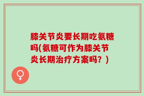 膝关节炎要长期吃氨糖吗(氨糖可作为膝关节炎长期治疗方案吗？)
